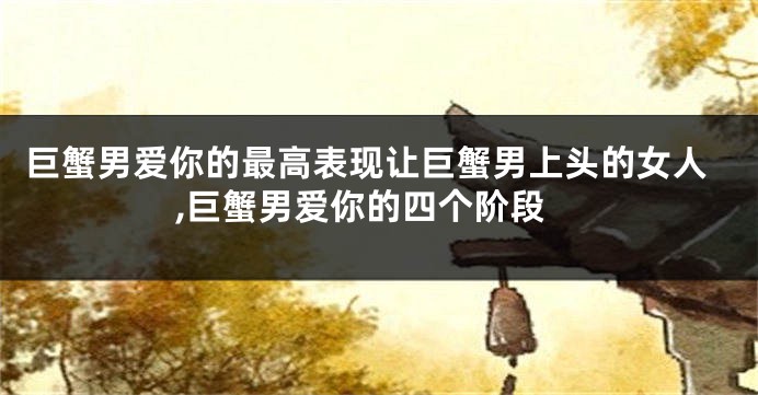 巨蟹男爱你的最高表现让巨蟹男上头的女人,巨蟹男爱你的四个阶段