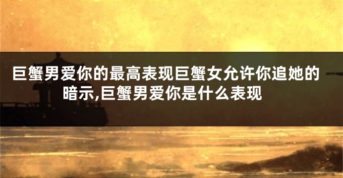 巨蟹男爱你的最高表现巨蟹女允许你追她的暗示,巨蟹男爱你是什么表现