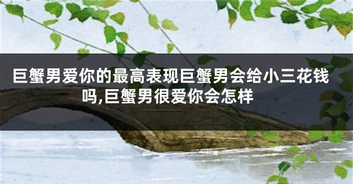 巨蟹男爱你的最高表现巨蟹男会给小三花钱吗,巨蟹男很爱你会怎样