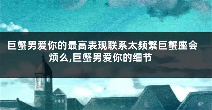 巨蟹男爱你的最高表现联系太频繁巨蟹座会烦么,巨蟹男爱你的细节