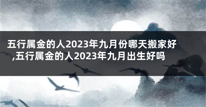 五行属金的人2023年九月份哪天搬家好,五行属金的人2023年九月出生好吗
