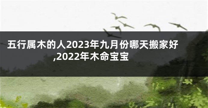 五行属木的人2023年九月份哪天搬家好,2022年木命宝宝