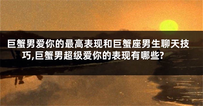 巨蟹男爱你的最高表现和巨蟹座男生聊天技巧,巨蟹男超级爱你的表现有哪些?