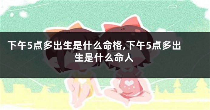下午5点多出生是什么命格,下午5点多出生是什么命人
