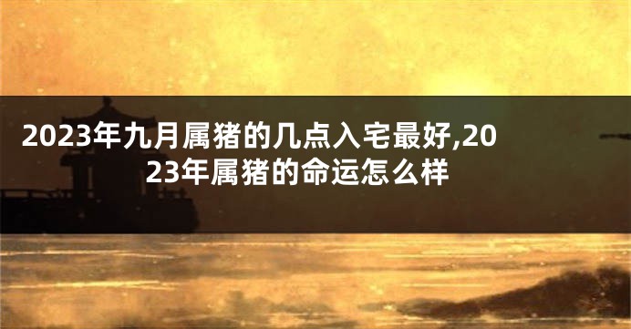 2023年九月属猪的几点入宅最好,2023年属猪的命运怎么样