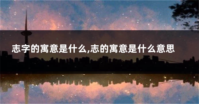 志字的寓意是什么,志的寓意是什么意思