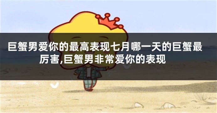 巨蟹男爱你的最高表现七月哪一天的巨蟹最厉害,巨蟹男非常爱你的表现