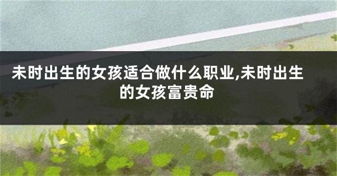 未时出生的女孩适合做什么职业,未时出生的女孩富贵命