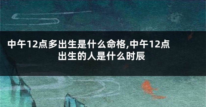 中午12点多出生是什么命格,中午12点出生的人是什么时辰
