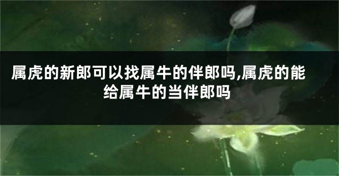 属虎的新郎可以找属牛的伴郎吗,属虎的能给属牛的当伴郎吗