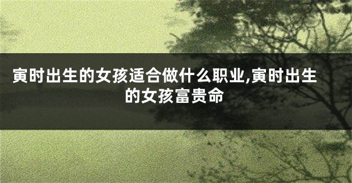 寅时出生的女孩适合做什么职业,寅时出生的女孩富贵命