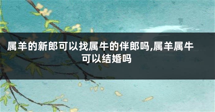 属羊的新郎可以找属牛的伴郎吗,属羊属牛可以结婚吗
