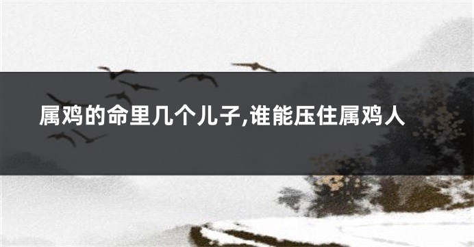 属鸡的命里几个儿子,谁能压住属鸡人