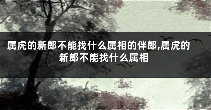 属虎的新郎不能找什么属相的伴郎,属虎的新郎不能找什么属相