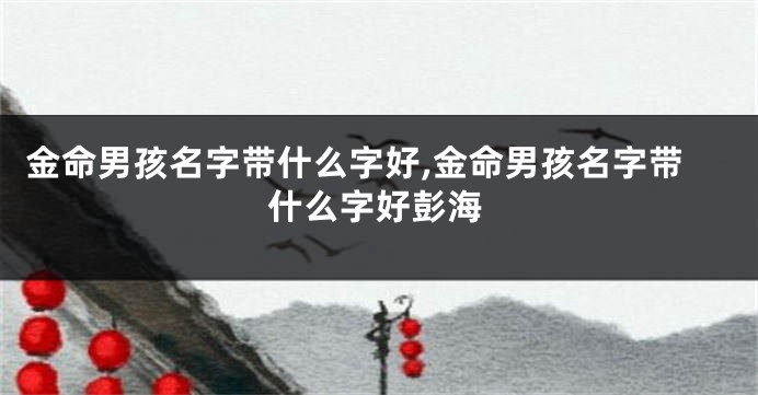 金命男孩名字带什么字好,金命男孩名字带什么字好彭海