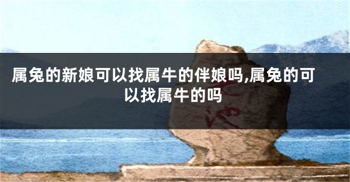 属兔的新娘可以找属牛的伴娘吗,属兔的可以找属牛的吗