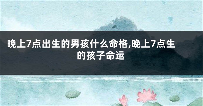 晚上7点出生的男孩什么命格,晚上7点生的孩子命运