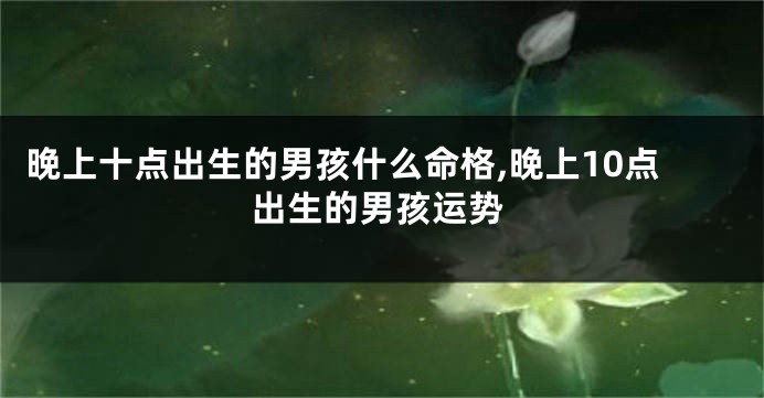 晚上十点出生的男孩什么命格,晚上10点出生的男孩运势