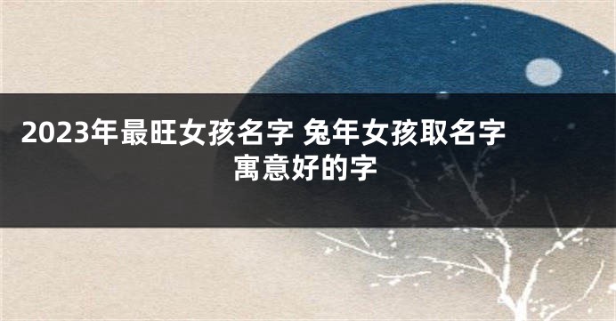 2023年最旺女孩名字 兔年女孩取名字寓意好的字