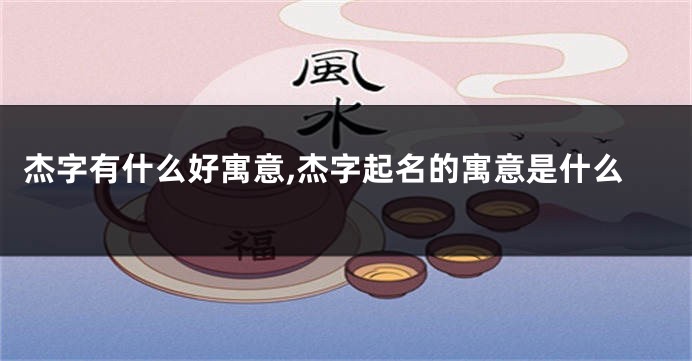杰字有什么好寓意,杰字起名的寓意是什么