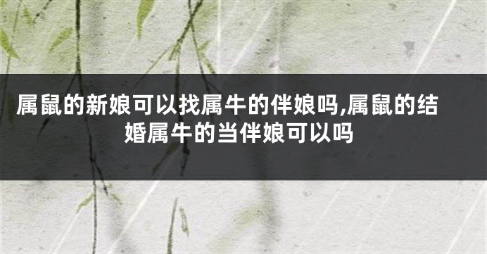 属鼠的新娘可以找属牛的伴娘吗,属鼠的结婚属牛的当伴娘可以吗