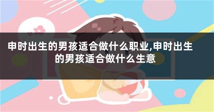 申时出生的男孩适合做什么职业,申时出生的男孩适合做什么生意