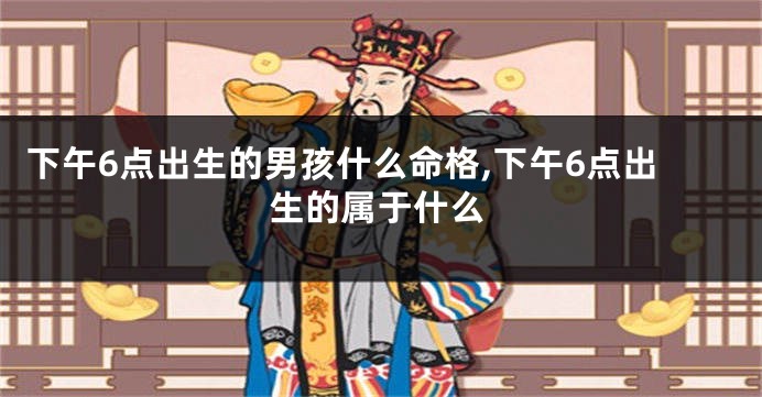 下午6点出生的男孩什么命格,下午6点出生的属于什么