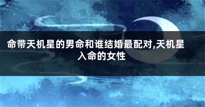 命带天机星的男命和谁结婚最配对,天机星入命的女性