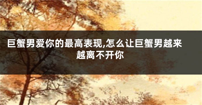 巨蟹男爱你的最高表现,怎么让巨蟹男越来越离不开你