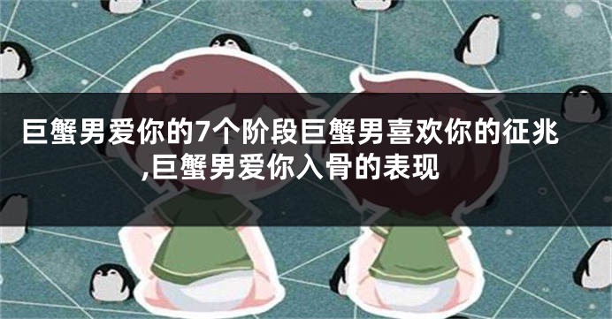 巨蟹男爱你的7个阶段巨蟹男喜欢你的征兆,巨蟹男爱你入骨的表现