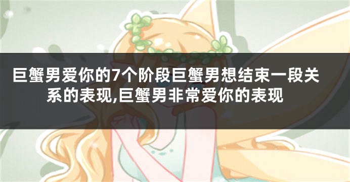 巨蟹男爱你的7个阶段巨蟹男想结束一段关系的表现,巨蟹男非常爱你的表现