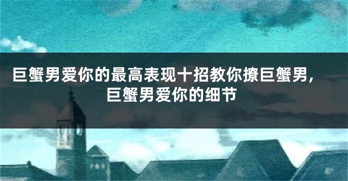 巨蟹男爱你的最高表现十招教你撩巨蟹男,巨蟹男爱你的细节