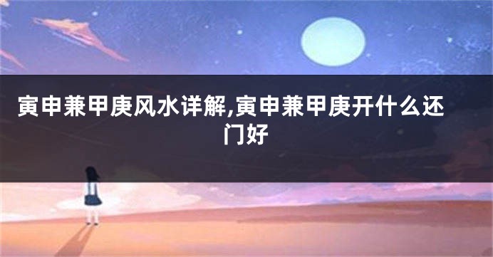 寅申兼甲庚风水详解,寅申兼甲庚开什么还门好