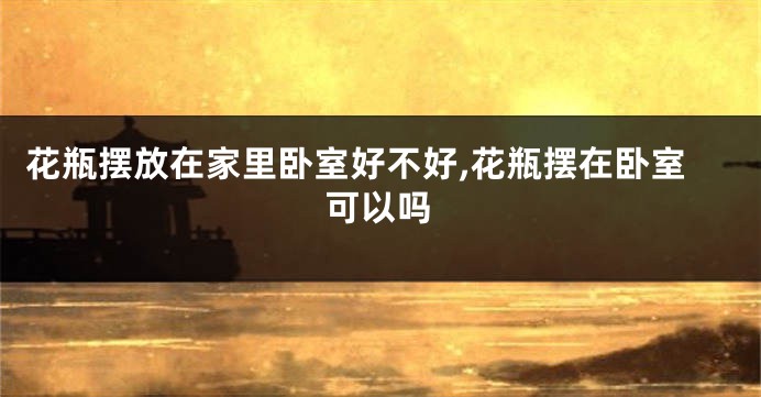 花瓶摆放在家里卧室好不好,花瓶摆在卧室可以吗