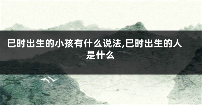 巳时出生的小孩有什么说法,巳时出生的人是什么