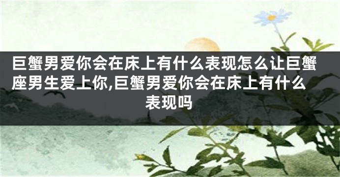 巨蟹男爱你会在床上有什么表现怎么让巨蟹座男生爱上你,巨蟹男爱你会在床上有什么表现吗