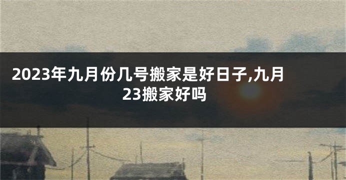2023年九月份几号搬家是好日子,九月23搬家好吗