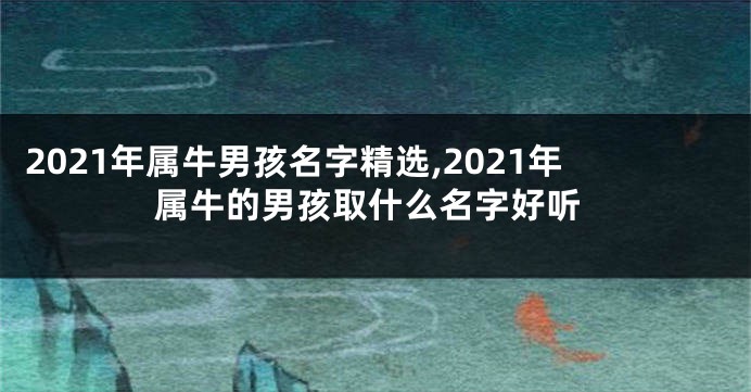 2021年属牛男孩名字精选,2021年属牛的男孩取什么名字好听