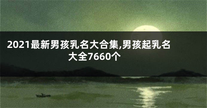 2021最新男孩乳名大合集,男孩起乳名大全7660个