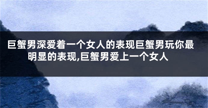 巨蟹男深爱着一个女人的表现巨蟹男玩你最明显的表现,巨蟹男爱上一个女人
