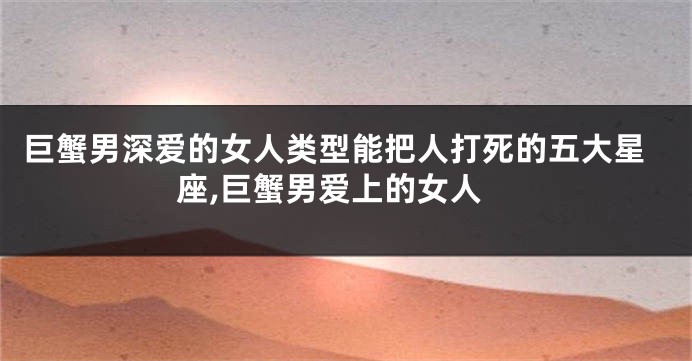 巨蟹男深爱的女人类型能把人打死的五大星座,巨蟹男爱上的女人
