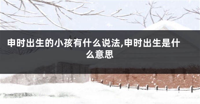 申时出生的小孩有什么说法,申时出生是什么意思