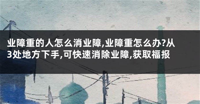 业障重的人怎么消业障,业障重怎么办?从3处地方下手,可快速消除业障,获取福报