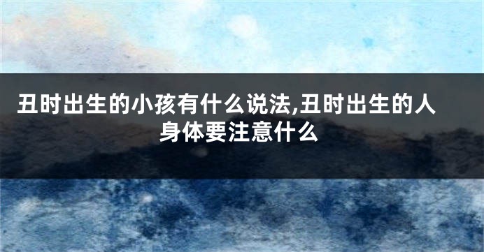 丑时出生的小孩有什么说法,丑时出生的人身体要注意什么