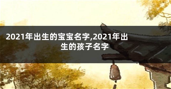 2021年出生的宝宝名字,2021年出生的孩子名字