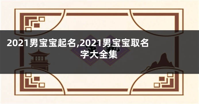 2021男宝宝起名,2021男宝宝取名字大全集