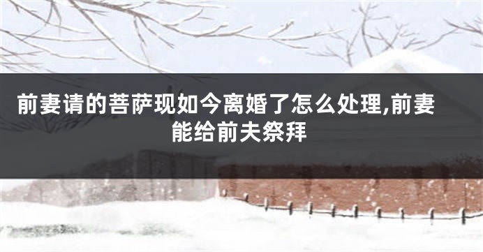 前妻请的菩萨现如今离婚了怎么处理,前妻能给前夫祭拜