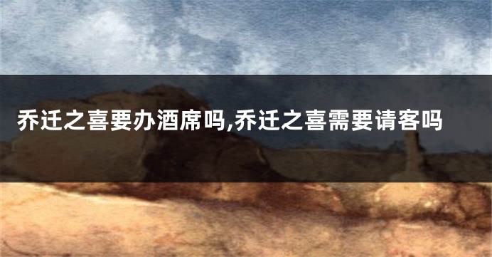 乔迁之喜要办酒席吗,乔迁之喜需要请客吗