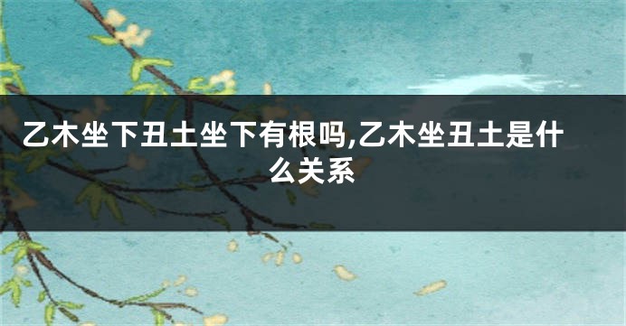 乙木坐下丑土坐下有根吗,乙木坐丑土是什么关系