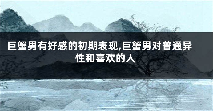 巨蟹男有好感的初期表现,巨蟹男对普通异性和喜欢的人